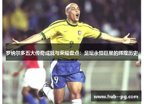 罗纳尔多五大传奇成就与荣耀盘点：足坛永恒巨星的辉煌历史