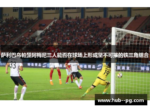 萨利巴乌帕楚阿梅尼三人能否在球场上形成坚不可摧的铁三角组合 萨利巴乌帕楚阿梅尼三人能否在球场上形成坚不可摧的铁三角组合