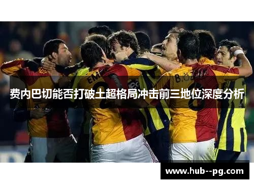 费内巴切能否打破土超格局冲击前三地位深度分析