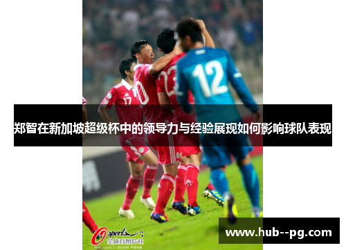 郑智在新加坡超级杯中的领导力与经验展现如何影响球队表现