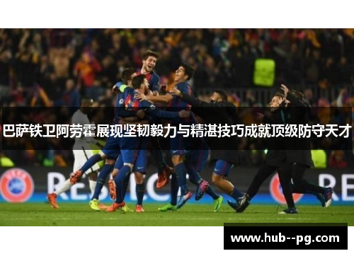 巴萨铁卫阿劳霍展现坚韧毅力与精湛技巧成就顶级防守天才