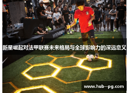 新星崛起对法甲联赛未来格局与全球影响力的深远意义 新星崛起对法甲联赛未来格局与全球影响力的深远意义