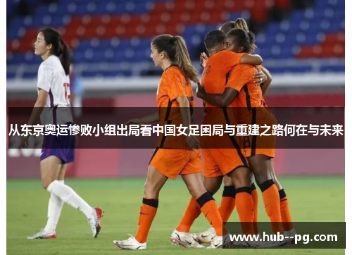 从东京奥运惨败小组出局看中国女足困局与重建之路何在与未来