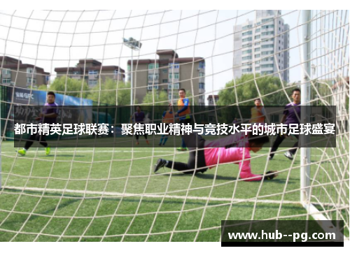 都市精英足球联赛：聚焦职业精神与竞技水平的城市足球盛宴