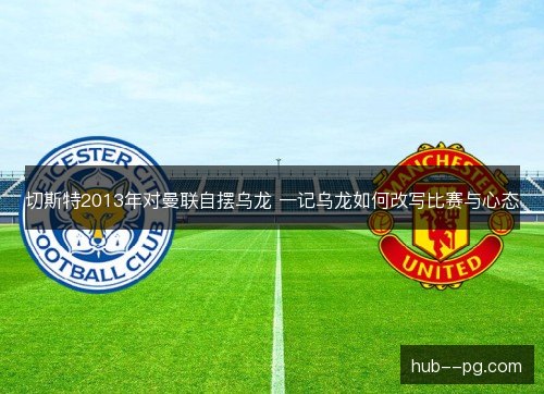切斯特2013年对曼联自摆乌龙 一记乌龙如何改写比赛与心态